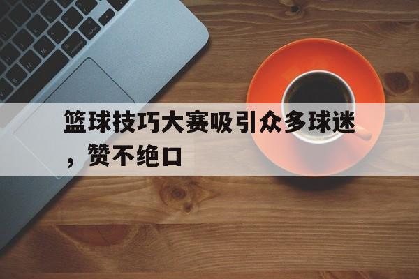 关于篮球技巧大赛吸引众多球迷，赞不绝口的信息