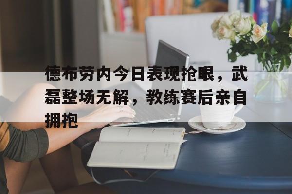 德布劳内今日表现抢眼，武磊整场无解，教练赛后亲自拥抱